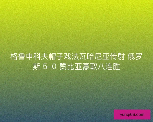 格鲁申科夫帽子戏法瓦哈尼亚传射 俄罗斯 5-0 赞比亚豪取八连胜