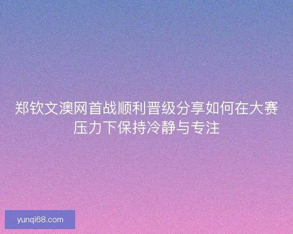 郑钦文澳网首战顺利晋级分享如何在大赛压力下保持冷静与专注