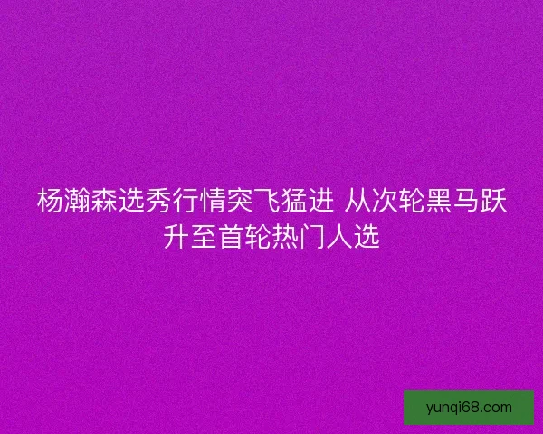 杨瀚森选秀行情突飞猛进 从次轮黑马跃升至首轮热门人选