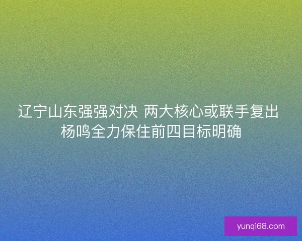 辽宁山东强强对决 两大核心或联手复出 杨鸣全力保住前四目标明确