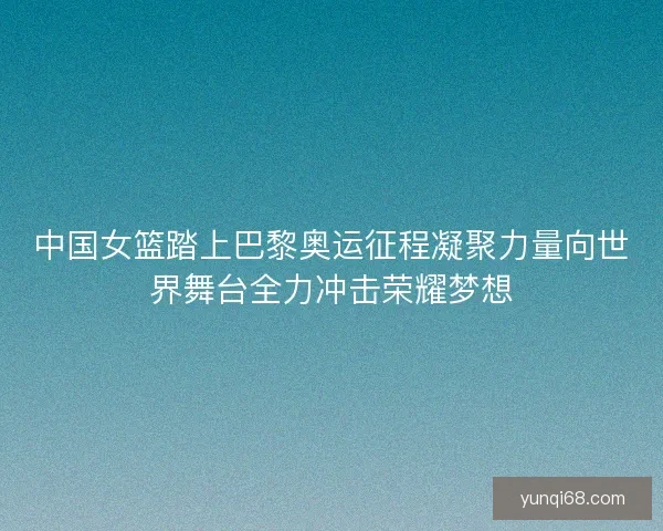 中国女篮踏上巴黎奥运征程凝聚力量向世界舞台全力冲击荣耀梦想
