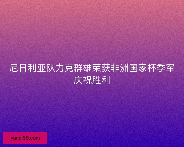 尼日利亚队力克群雄荣获非洲国家杯季军庆祝胜利