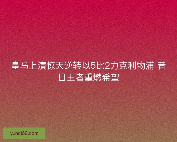 皇马上演惊天逆转以5比2力克利物浦 昔日王者重燃希望
