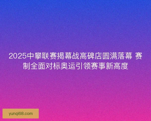 2025中攀联赛揭幕战高碑店圆满落幕 赛制全面对标奥运引领赛事新高度