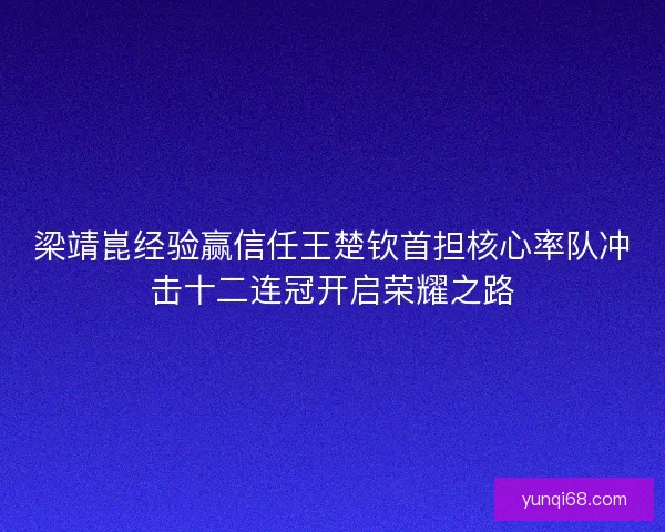 梁靖崑经验赢信任王楚钦首担核心率队冲击十二连冠开启荣耀之路 梁靖崑经验赢信任王楚钦首担核心率队冲击十二连冠开启荣耀之路