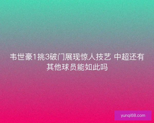 韦世豪1挑3破门展现惊人技艺 中超还有其他球员能如此吗 韦世豪1挑3破门展现惊人技艺 中超还有其他球员能如此吗