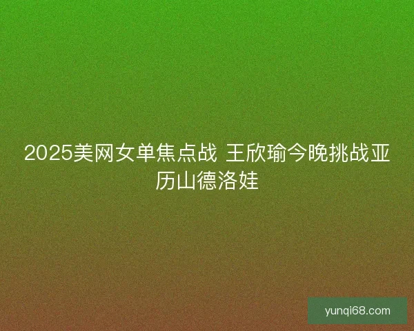 2025美网女单焦点战 王欣瑜今晚挑战亚历山德洛娃