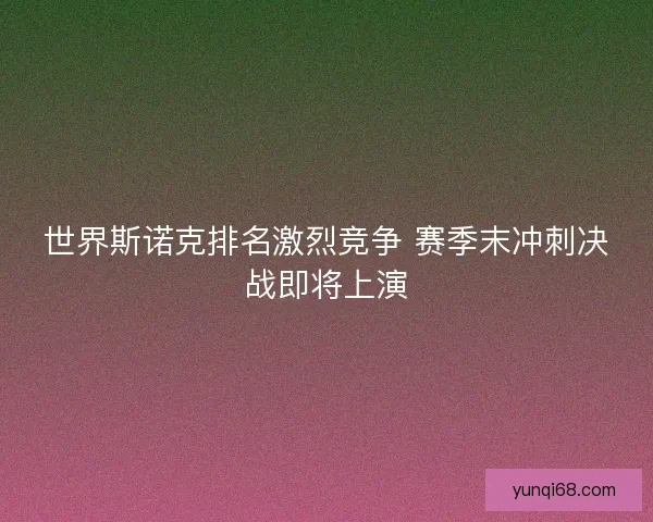 世界斯诺克排名激烈竞争 赛季末冲刺决战即将上演 世界斯诺克排名激烈竞争 赛季末冲刺决战即将上演