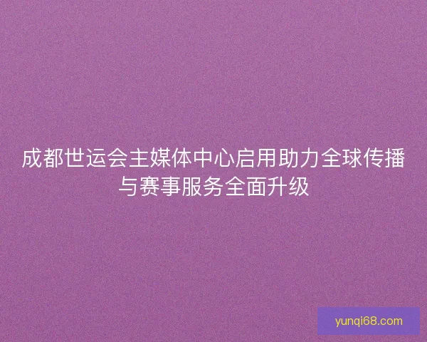 成都世运会主媒体中心启用助力全球传播与赛事服务全面升级