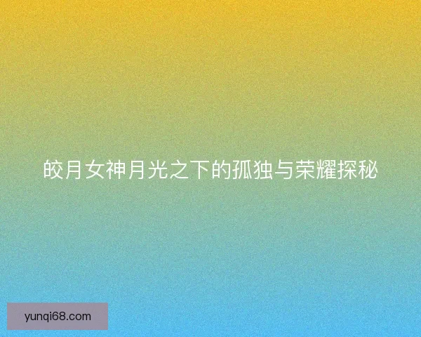 皎月女神月光之下的孤独与荣耀探秘 皎月女神月光之下的孤独与荣耀探秘