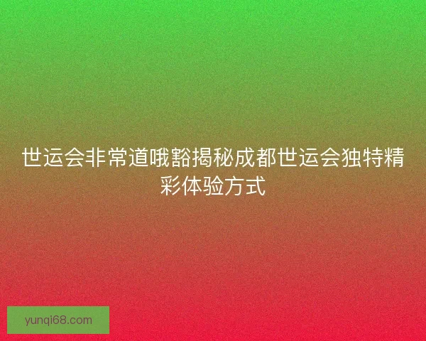 世运会非常道哦豁揭秘成都世运会独特精彩体验方式 世运会非常道哦豁揭秘成都世运会独特精彩体验方式