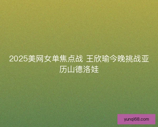 2025美网女单焦点战 王欣瑜今晚挑战亚历山德洛娃