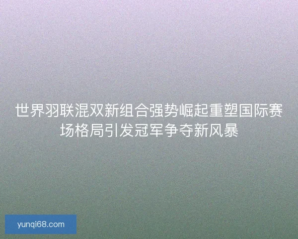 世界羽联混双新组合强势崛起重塑国际赛场格局引发冠军争夺新风暴