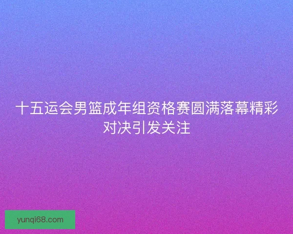 十五运会男篮成年组资格赛圆满落幕精彩对决引发关注