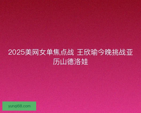 2025美网女单焦点战 王欣瑜今晚挑战亚历山德洛娃
