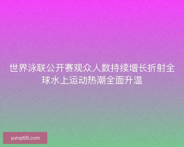 世界泳联公开赛观众人数持续增长折射全球水上运动热潮全面升温