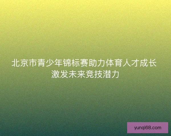 北京市青少年锦标赛助力体育人才成长 激发未来竞技潜力