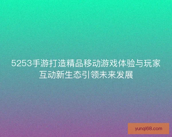 5253手游打造精品移动游戏体验与玩家互动新生态引领未来发展 5253手游打造精品移动游戏体验与玩家互动新生态引领未来发展