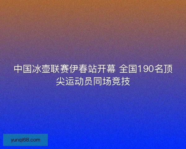 中国冰壶联赛伊春站开幕 全国190名顶尖运动员同场竞技