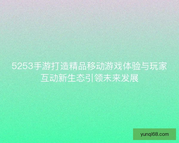 5253手游打造精品移动游戏体验与玩家互动新生态引领未来发展 5253手游打造精品移动游戏体验与玩家互动新生态引领未来发展