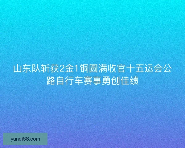 山东队斩获2金1铜圆满收官十五运会公路自行车赛事勇创佳绩 山东队斩获2金1铜圆满收官十五运会公路自行车赛事勇创佳绩